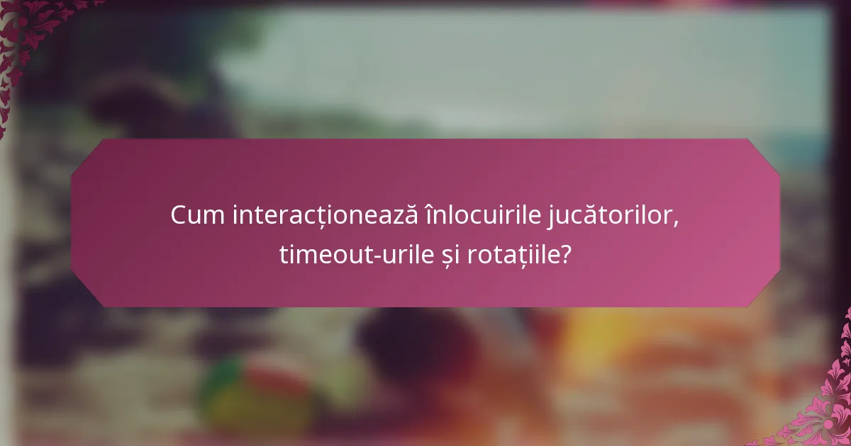 Cum interacționează înlocuirile jucătorilor, timeout-urile și rotațiile?